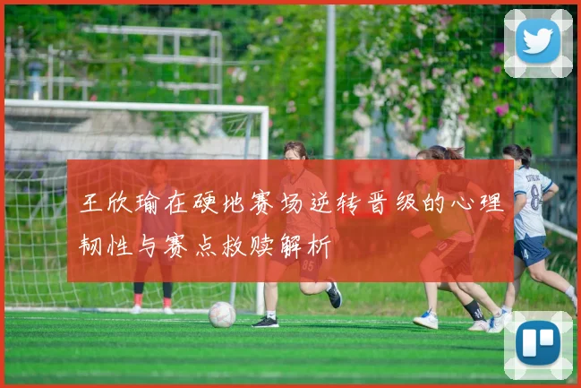 王欣瑜在硬地赛场逆转晋级的心理韧性与赛点救赎解析