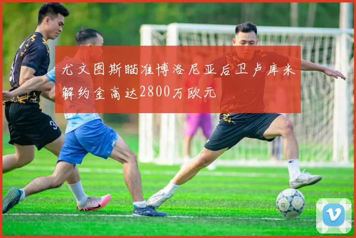 尤文图斯瞄准博洛尼亚后卫卢库米解约金高达2800万欧元