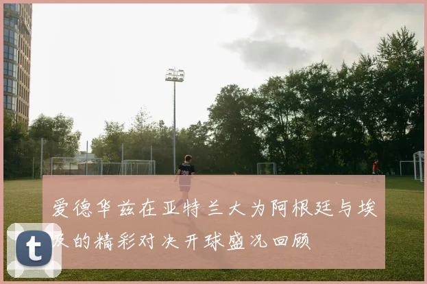 爱德华兹在亚特兰大为阿根廷与埃及的精彩对决开球盛况回顾