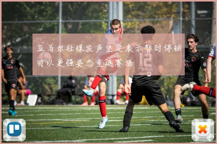 亚马尔社媒发声坚定表示暂时停顿将以更强姿态重返赛场