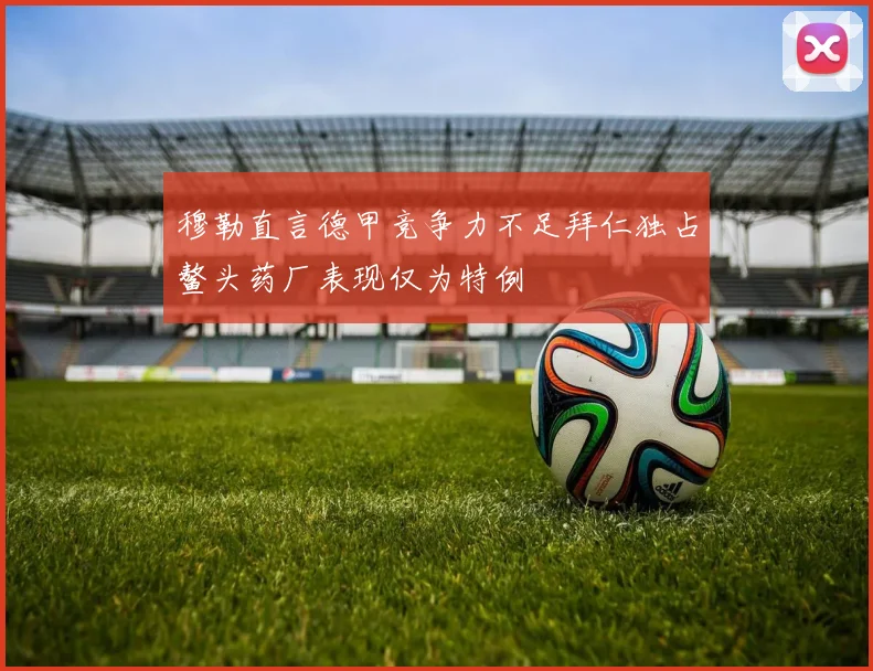 穆勒直言德甲竞争力不足拜仁独占鳌头药厂表现仅为特例