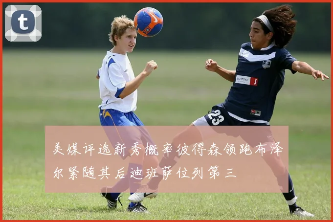 美媒评选新秀概率彼得森领跑布泽尔紧随其后迪班萨位列第三