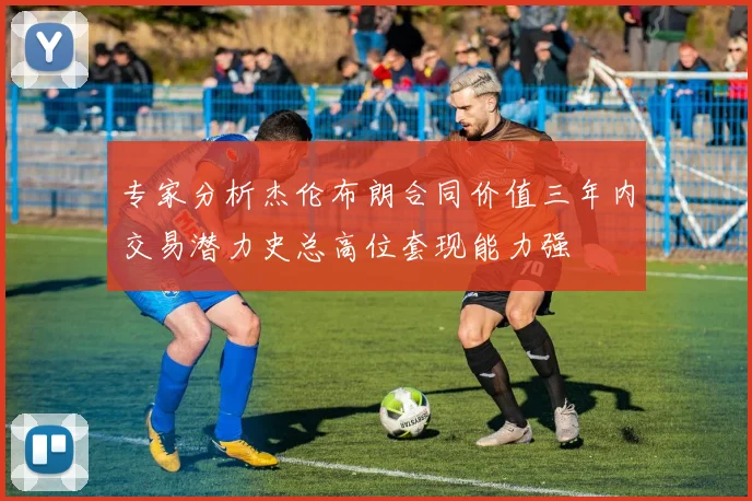 专家分析杰伦布朗合同价值三年内交易潜力史总高位套现能力强