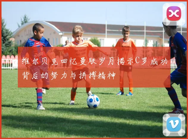 维尔贝克回忆曼联岁月揭示C罗成功背后的努力与拼搏精神