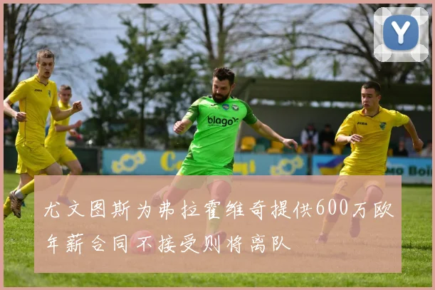 尤文图斯为弗拉霍维奇提供600万欧年薪合同不接受则将离队