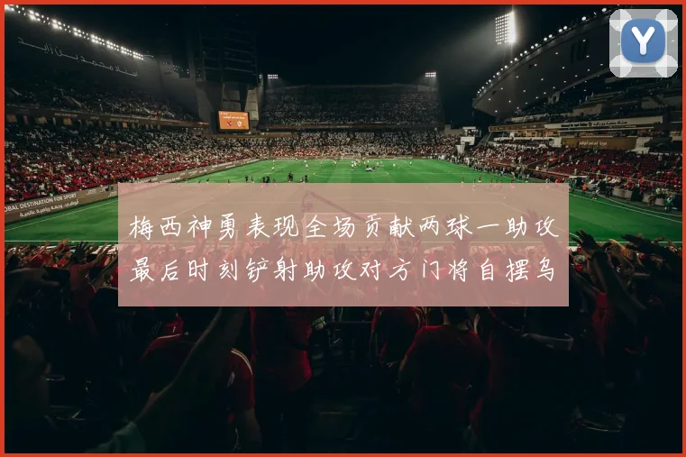 梅西神勇表现全场贡献两球一助攻最后时刻铲射助攻对方门将自摆乌龙