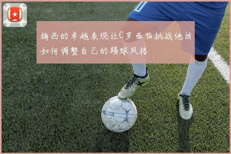 梅西的卓越表现让C罗面临挑战他该如何调整自己的踢球风格