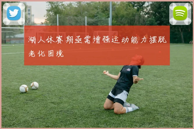 湖人休赛期亟需增强运动能力摆脱老化困境