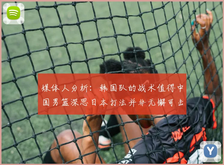 媒体人分析：韩国队的战术值得中国男篮深思日本打法并非无懈可击