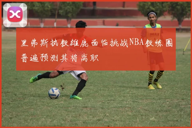 里弗斯执教雄鹿面临挑战NBA教练圈普遍预测其将离职
