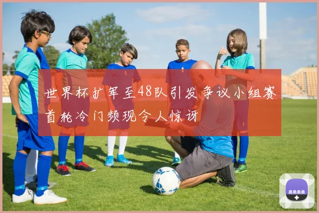 世界杯扩军至48队引发争议小组赛首轮冷门频现令人惊讶