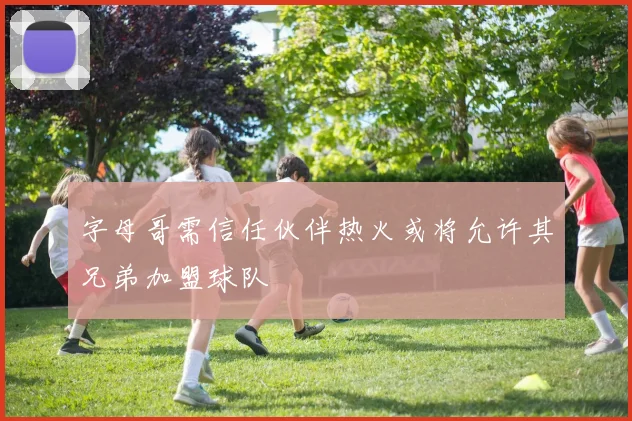 字母哥需信任伙伴热火或将允许其兄弟加盟球队