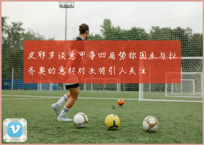 皮耶罗谈意甲争四局势称国米与拉齐奥的意杯对决将引人关注