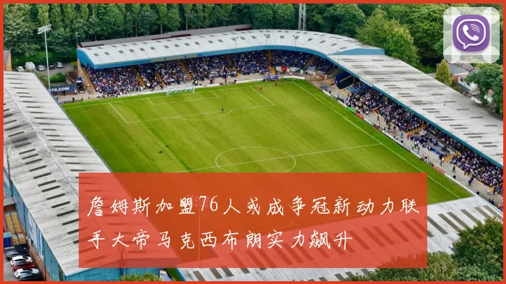 詹姆斯加盟76人或成争冠新动力联手大帝马克西布朗实力飙升