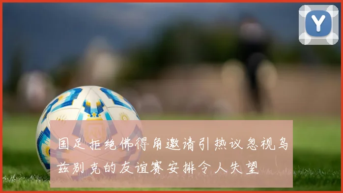 国足拒绝佛得角邀请引热议忽视乌兹别克的友谊赛安排令人失望