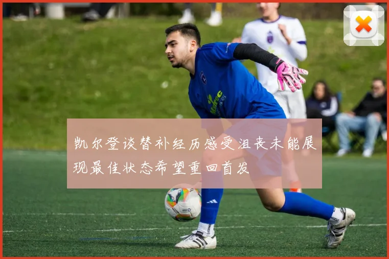 凯尔登谈替补经历感受沮丧未能展现最佳状态希望重回首发