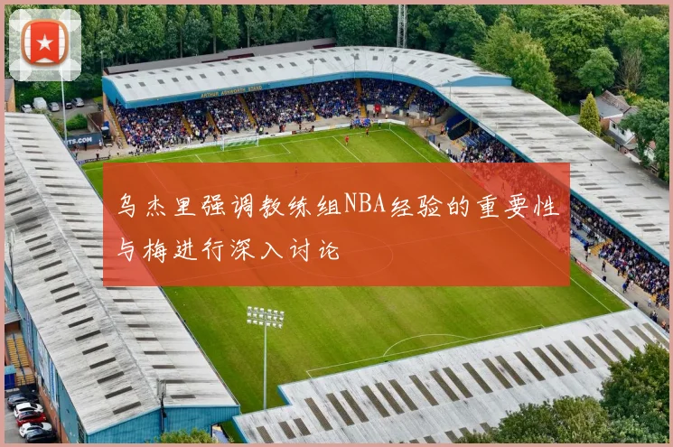 乌杰里强调教练组NBA经验的重要性与梅进行深入讨论