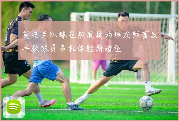英格兰队球星热衷梅西理发师剪发半数球员争相体验新造型