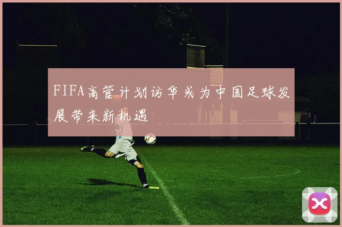 FIFA高管计划访华或为中国足球发展带来新机遇