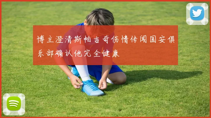 博主澄清斯帕吉奇伤情传闻国安俱乐部确认他完全健康