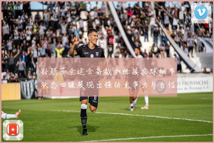 孙颖莎全运会备战加练接发球细节状态回暖展现出强劲竞争力与自信心