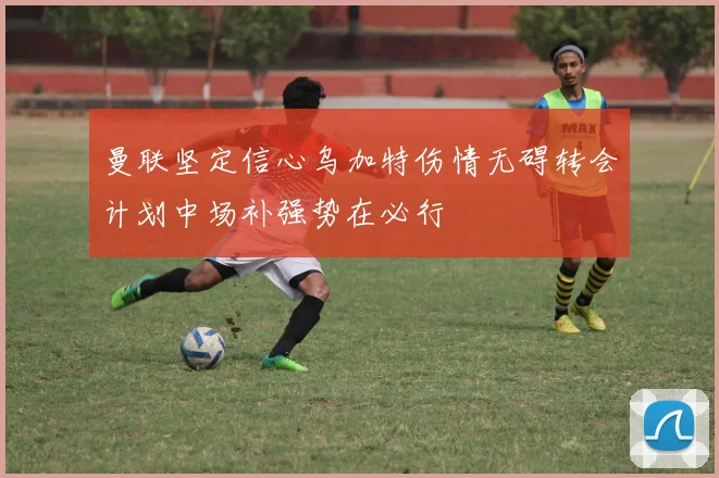 曼联坚定信心乌加特伤情无碍转会计划中场补强势在必行