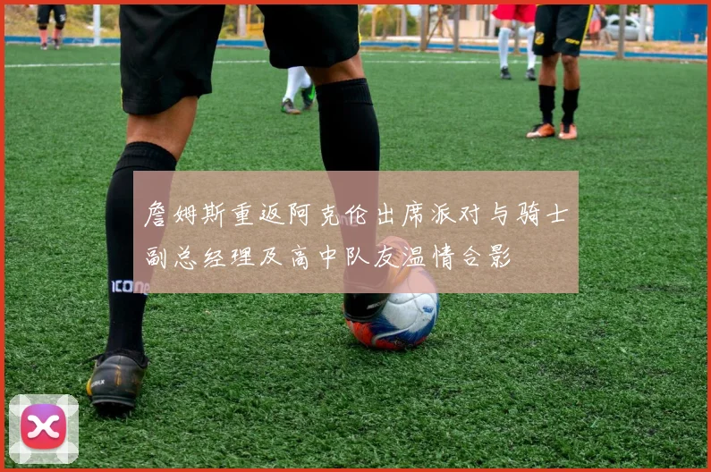 詹姆斯重返阿克伦出席派对与骑士副总经理及高中队友温情合影