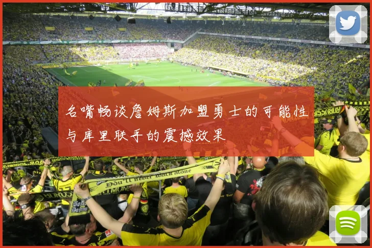 名嘴畅谈詹姆斯加盟勇士的可能性与库里联手的震撼效果