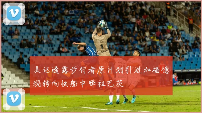 美记透露步行者原计划引进加福德现转向快船中锋祖巴茨