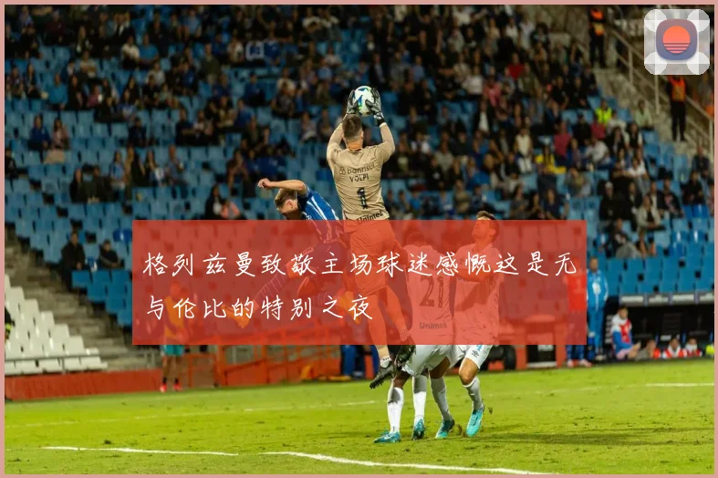格列兹曼致敬主场球迷感慨这是无与伦比的特别之夜