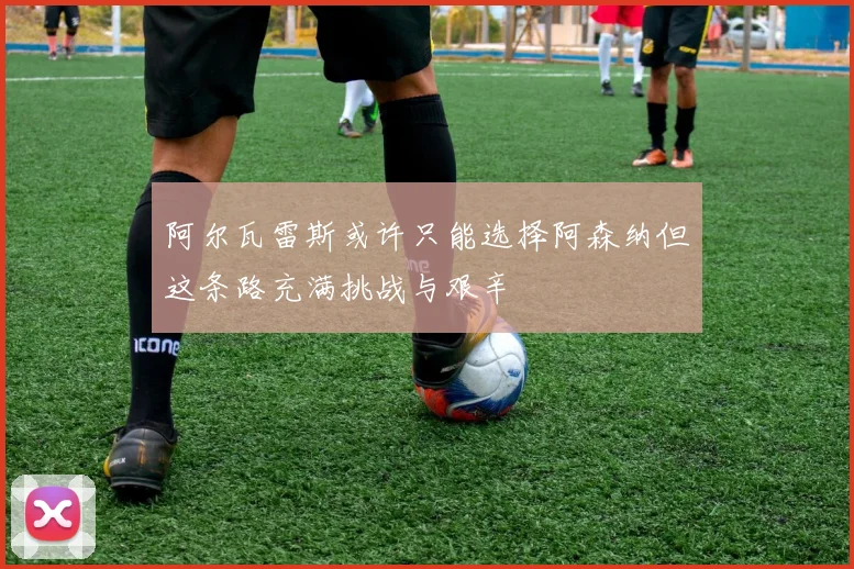 阿尔瓦雷斯或许只能选择阿森纳但这条路充满挑战与艰辛
