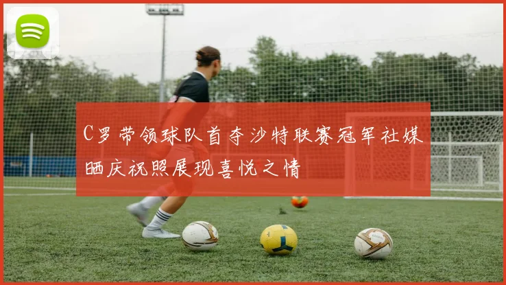 C罗带领球队首夺沙特联赛冠军社媒晒庆祝照展现喜悦之情