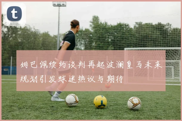 姆巴佩续约谈判再起波澜皇马未来规划引发球迷热议与期待