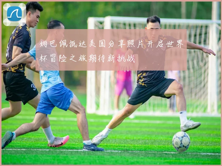 姆巴佩抵达美国分享照片开启世界杯冒险之旅期待新挑战