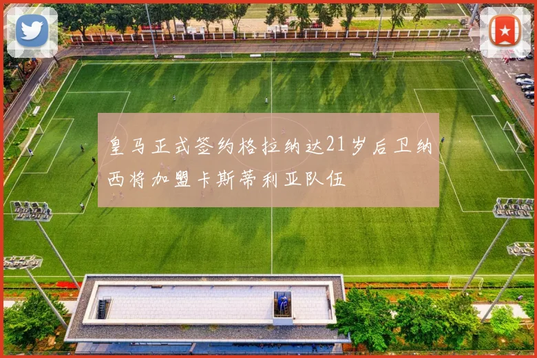 皇马正式签约格拉纳达21岁后卫纳西将加盟卡斯蒂利亚队伍