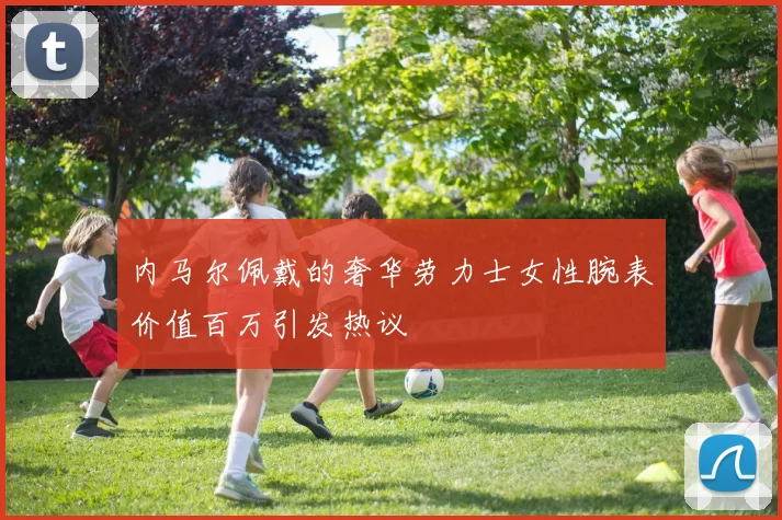 内马尔佩戴的奢华劳力士女性腕表价值百万引发热议