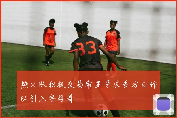 热火队积极交易希罗寻求多方合作以引入字母哥