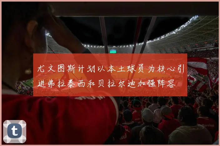 尤文图斯计划以本土球员为核心引进弗拉泰西和贝拉尔迪加强阵容