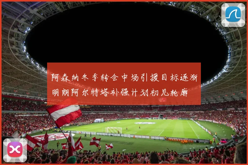 阿森纳冬季转会中场引援目标逐渐明朗阿尔特塔补强计划初见轮廓