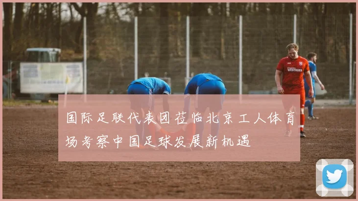 国际足联代表团莅临北京工人体育场考察中国足球发展新机遇