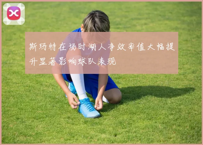 斯玛特在场时湖人净效率值大幅提升显著影响球队表现