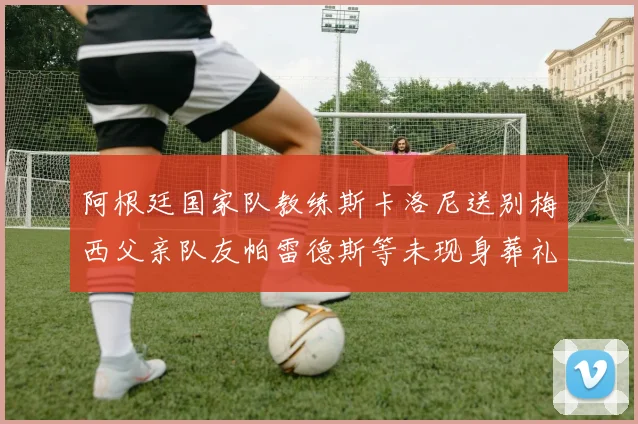 阿根廷国家队教练斯卡洛尼送别梅西父亲队友帕雷德斯等未现身葬礼
